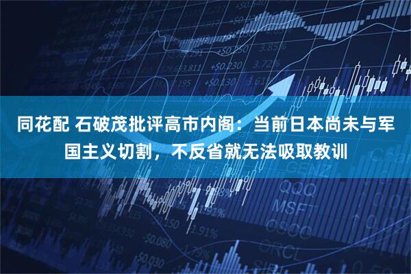 同花配 石破茂批评高市内阁：当前日本尚未与军国主义切割，不反省就无法吸取教训